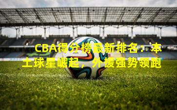 CBA得分榜最新排名:本土球星崛起,外援强势领跑