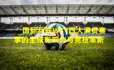 国际乒联WTT四大满贯赛事的全球影响力与竞技革新