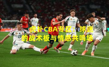 虎扑CBA专区:球迷的战术板与情感共鸣场