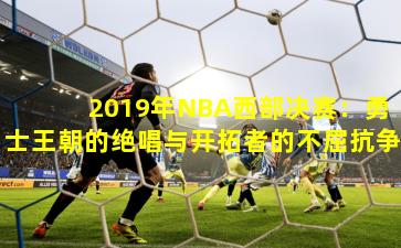 2019年NBA西部决赛：勇士王朝的绝唱与开拓者的不屈抗争
